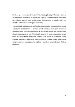 13
hipótese que norteia prováveis caminhos na solução do problema e esclarece
as relevâncias em relação ao estudo. No capítulo 1º desenvolve-se um diálogo
com alguns autores que fundamentam teoricamente o estudo sobre os
métodos utilizados na orientação vocacional;
No capítulo 2, esclarecemos as funções do orientador educacional no âmbito
escolar; No 3º demonstra-se como o orientador educacional pode auxiliar os
alunos em suas escolhas profissionais, e acontece a análise dos dados obtidos
através da pesquisa a qual foi realizada através de uma pesquisa de campo
tendo o Colégio Militar do Rio de Janeiro, seus alunos do 3º ano do ensino
médio e orientadora vocacional como agentes e local de estudo para melhor
compreendermos a pesquisa.No capítulo 4 acontece a consideração final da
pesquisa;
14
 