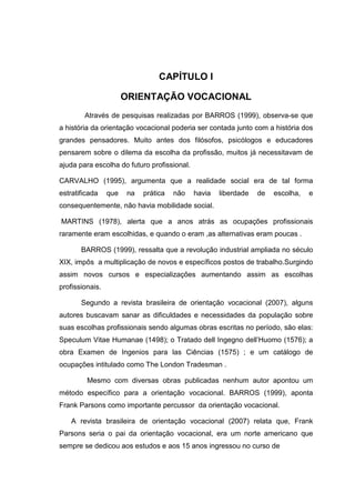 CAPÍTULO I
ORIENTAÇÃO VOCACIONAL
Através de pesquisas realizadas por BARROS (1999), observa-se que
a história da orientação vocacional poderia ser contada junto com a história dos
grandes pensadores. Muito antes dos filósofos, psicólogos e educadores
pensarem sobre o dilema da escolha da profissão, muitos já necessitavam de
ajuda para escolha do futuro profissional.
CARVALHO (1995), argumenta que a realidade social era de tal forma
estratificada que na prática não havia liberdade de escolha, e
consequentemente, não havia mobilidade social.
MARTINS (1978), alerta que a anos atrás as ocupações profissionais
raramente eram escolhidas, e quando o eram ,as alternativas eram poucas .
BARROS (1999), ressalta que a revolução industrial ampliada no século
XIX, impôs a multiplicação de novos e específicos postos de trabalho.Surgindo
assim novos cursos e especializações aumentando assim as escolhas
profissionais.
Segundo a revista brasileira de orientação vocacional (2007), alguns
autores buscavam sanar as dificuldades e necessidades da população sobre
suas escolhas profissionais sendo algumas obras escritas no período, são elas:
Speculum Vitae Humanae (1498); o Tratado dell Ingegno dell’Huomo (1576); a
obra Examen de Ingenios para las Ciências (1575) ; e um catálogo de
ocupações intitulado como The London Tradesman .
Mesmo com diversas obras publicadas nenhum autor apontou um
método específico para a orientação vocacional. BARROS (1999), aponta
Frank Parsons como importante percussor da orientação vocacional.
A revista brasileira de orientação vocacional (2007) relata que, Frank
Parsons seria o pai da orientação vocacional, era um norte americano que
sempre se dedicou aos estudos e aos 15 anos ingressou no curso de
 