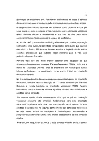 15
graduação em engenharia civil. Por motivos econômicos da época é demitido
de seu emprego como engenheiro civil e preocupado com as injustiças sociais
e desigualdades sociais dedica-se em trabalhar como professor e lutar por
seus ideais, e como a própria revista brasileira sobre orientação vocacional
relata, Parsons utilizou a universidade e sua sala de aula para iniciar
concretamente sua revolução social e se opor ao capitalismo.
No ano de 1907, por suas diversas bibliografias sobre preconceitos, exploração
no trabalho, entre outros, foi convidado para palestras para jovens que estavam
concluindo o Ensino Médio e ele buscou ressaltar a importância de realizar
escolhas profissionais que pudesse trazer melhoras para a vida tanto
profissional quanto financeira.
Parsons dizia que era muito melhor escolher uma ocupação do que
simplesmente procurar um emprego. Parsons faleceu em 1908 e após sua a
morte foi publicado um livro onde se encontrava um manual para auxiliar
futuros profissionais e considerado como marco inicial da orientação
vocacional científica.
No livro publicado além da apresentação dos princípios básicos da orientação
vocacional, também havia a descrição de 17 casos atendidos por Parsons.
Segundo a revista brasileira de orientação vocacional (2007), Parsons
considerava que o trabalho se tornava agradável quando havia habilidades e
aptidões para o almejado .
Na mesma revista citada anteriormente dizia que o pai da orientação
vocacional propunha três princípios fundamentais para uma orientação
vocacional, a primeira seria uma clara compreensão de si mesmo, de suas
aptidões e capacidades; na segunda conhecimento das condições de sucesso,
ou seja, quais seriam as vantagens e desvantagens, remuneração e
perspectivas ; na terceira e última uma análise pessoal sobre os dois princípios
citados.
No Brasil, em pesquisa de BARROS (1999), o marco inicial foi em 1924 com a
 