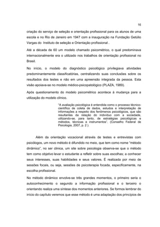 16
criação do serviço de seleção e orientação profissional para os alunos de uma
escola e no Rio de Janeiro em 1947 com a inauguração na Fundação Getúlio
Vargas do Instituto de seleção e Orientação profissional .
Até a década de 60 um modelo chamado psicométrico, o qual predominava
internacionalmente era o utilizado nos trabalhos de orientação profissional no
Brasil.
No início, o modelo do diagnóstico psicológico privilegiava atividades
predominantemente classificatórias, centralizando suas conclusões sobre os
resultados dos testes e não em uma apreensão integrada da pessoa. Esta
visão apoiava-se no modelo médico-psicopatológico (PLAZA, 1989).
Após questionamento do modelo psicométrico acontece à mudança para a
utilização do modelo clínico.
“A avaliação psicológica é entendida como o processo técnico-
científico de coleta de dados, estudos e interpretação de
informações a respeito dos fenômenos psicológicos, que são
resultantes da relação do indivíduo com a sociedade,
utilizando-se, para tanto, de estratégias psicológicas e
métodos, técnicas e instrumentos”. (Conselho Federal de
Psicologia, 2007, p. 2 ).
Além da orientação vocacional através de testes e entrevistas com
psicólogos, um novo método é difundido no meio, que tem como nome “método
dinâmico”, no ser clinica, um site sobre psicologia observa-se que o método
tem como objetivo levar o estudante a refletir sobre suas escolhas; a conhecer
seus interesses, suas habilidades e seus valores. É realizada por meio de
sessões focais, ou seja, sessões de psicoterapia focada, especificamente, na
escolha profissional.
No método dinâmico envolve-se três grandes momentos, o primeiro seria o
autoconhecimento o segundo a informação profissional e o terceiro o
orientando realiza uma síntese dos momentos anteriores. Se formos lembrar do
início do capítulo veremos que esse método é uma adaptação dos princípios de
 