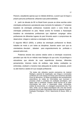 17
Parsons ,ressaltando apenas que no método dinâmico, o jovem que irá traçar o
próprio percurso profissional, utilizando suas potencialidades.
A partir da década de 80 no Brasil foram poucas as obras escritas sobre
orientação profissional e percebendo esse momento foi realizado o 1º simpósio
brasileiro de orientação profissional, mudando assim o rumo tímido da
orientação profissional no país. Nesse evento foi fundada a Associação
brasileira de orientadores profissionais que objetivam congregar vários
profissionais de diferentes lugares do país firmando assim o compromisso de
desenvolver ,integrar e valorizar a orientação no Brasil.
E segundo MELO (2003), a prática da orientação profissional no Brasil,
trabalha de modo a unir todas as disciplinas ,fazendo assim com que os
orientadores discutam , debatam para engrandecimento da profissão e
pessoal sobre tudo .
Podemos através dos autores citados sobre a orientação vocacional,
perceber que não há um método mais fidedigno do que outro, há psicólogos e
educadores que através de suas experiências diversas, diferentes
pensamentos, diversos meios de análises, seja testes, avaliações ou
entrevistas, analisam a maneira mais adequada de auxiliar as pessoas, jovem
ou até mesmo o adulto em sua vocação profissional.
“Os testes são utilizados quando precisamos de material
fidedigno, passível de reaplicação, que chegue a conclusões
confiáveis em curto espaço de tempo para tomarmos decisões.
Como já afirmamos, os testes psicológicos são procedimentos
sistemáticos de coleta de informações que municiam o
processo amplo e complexo de avaliação psicológica, com
dados úteis e confiáveis. Existem várias formas de se obter
informações tais como a observação direta, entrevistas,
análise de documentos, e a testagem propriamente dita. Fica
claro, então, que os testes psicológicos são uma das formas
possíveis de se obter informações sobre as pessoas durante a
Avaliação Psicológica.” (Primi, Nascimento & Souza, 2004, p.
21).
 