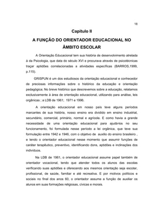 18
Capítulo II
A FUNÇÃO DO ORIENTADOR EDUCACIONAL NO
ÂMBITO ESCOLAR
A Orientação Educacional tem sua história de desenvolvimento atrelada
à da Psicologia, que data do século XVI e procurava através de psicotécnicas
traçar aptidões correlacionadas a atividades específicas (BARROS,1999,
p.115).
GRISPUN é um dos estudiosos da orientação educacional e conhecedor
de preciosas informações sobre o histórico da educação e orientação
pedagógica; No breve histórico que descrevemos sobre a educação, relatamos
exclusivamente à área de orientação educacional, utilizando para análise, leis
orgânicas ; a LDB de 1961; 1971 e 1996.
A orientação educacional em nosso país teve alguns períodos
marcantes de sua história, nosso ensino era dividido em ensino industrial,
secundário, comercial, primário, normal e agrícola. E como havia a grande
necessidade de uma orientação educacional para ajudá-los no seu
funcionamento, foi formulada nesse período a lei orgânica, que teve sua
formulação entre 1942 e 1946, com o objetivo de auxilio do ensino brasileiro ,
e tendo o orientador educacional nesse momento que assumir funções de
caráter terapêutico, preventivo, identificando dons, aptidões e inclinações dos
indivíduos.
Na LDB de 1961, o orientador educacional assume papel também de
orientador vocacional, tendo que atender todos os alunos das escolas
verificando suas aptidões e oferecendo aos mesmos orientação seja escolar,
profissional, de saúde, familiar e até recreativa. E por motivos políticos e
sociais no final dos anos 60, o orientador assume a função de auxiliar os
alunos em suas formações religiosas, cívicas e morais.
 