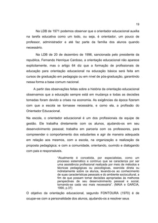 19
Na LDB de 1971 podemos observar que o orientador educacional auxilia
na tarefa educativa como um todo, ou seja, é orientador, um pouco de
professor, administrador e até faz parte da família dos alunos quando
necessário.
Na LDB de 20 de dezembro de 1996, sancionada pelo presidente da
republica, Fernando Henrique Cardoso, a orientação educacional não aparece
explicitamente, mas o artigo 64 diz que a formação de profissionais de
educação para orientação educacional na educação básica será feita em
cursos de graduação em pedagogia ou em nível de pós-graduação, garantindo
nessa forma a base comum nacional.
A partir das observações feitas sobre a história da orientação educacional
observamos que a educação sempre está em mudança e todas as decisões
tomadas foram devido a crises na economia. As exigências da época fizeram
com que a escola se tornasse necessária, e como ela, a profissão do
Orientador Educacional.
Na escola, o orientador educacional é um dos profissionais da equipe de
gestão. Ele trabalha diretamente com os alunos, ajudando-os em seu
desenvolvimento pessoal; trabalha em parceria com os professores, para
compreender o comportamento dos estudantes e agir de maneira adequada
em relação aos mesmos, com a escola, na organização e realização da
proposta pedagógica; e com a comunidade, orientando, ouvindo e dialogando
com pais e responsáveis.
“Atualmente é concebida, por especialistas, como um
processo sistemático e contínuo que se caracteriza por ser
uma assistência profissional realizada por meio de métodos e
técnicas pedagógicas ou psicológicas, exercida direta ou
indiretamente sobre os alunos, levando-os ao conhecimento
de suas características pessoais e do ambiente sociocultural, a
fim de que possam tomar decisões apropriadas às melhores
perspectivas de seu desenvolvimento pessoal e social,
tornando-se cada vez mais necessária”. (MAIA e GARCIA,
1990, p.37)
O objetivo da orientação educacional, segundo FONTOURA (1970) é de
ocupar-se com a personalidade dos alunos, ajudando-os a resolver seus
 