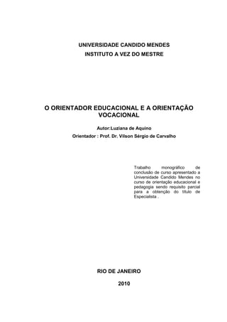 UNIVERSIDADE CANDIDO MENDES
INSTITUTO A VEZ DO MESTRE
O ORIENTADOR EDUCACIONAL E A ORIENTAÇÃO
VOCACIONAL
Autor:Luziana de Aquino
Orientador : Prof. Dr. Vilson Sérgio de Carvalho
Trabalho monográfico de
conclusão de curso apresentado a
Universidade Candido Mendes no
curso de orientação educacional e
pedagogia sendo requisito parcial
para a obtenção do título de
Especialista .
RIO DE JANEIRO
2010
 