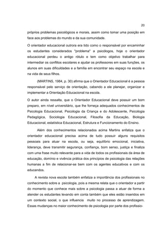 20
próprios problemas psicológicos e morais, assim como tomar uma posição em
face aos problemas do mundo e da sua comunidade.
O orientador educacional outrora era tido como o responsável por encaminhar
os estudantes considerados "problema" a psicólogos, hoje o orientador
educacional perdeu o antigo rótulo e tem como objetivo trabalhar para
intermediar os conflitos escolares e ajudar os professores em suas funções, os
alunos em suas dificuldades e a família em encontrar seu espaço na escola e
na vida de seus filhos.
(MARTINS, 1984, p. 30) afirma que o Orientador Educacional é a pessoa
responsável pelo serviço de orientação, cabendo a ele planejar, organizar e
implementar a Orientação Educacional na escola.
O autor ainda ressalta, que o Orientador Educacional deve possuir um bom
preparo, em nível universitário, que lhe forneça adequados conhecimentos de
Psicologia Educacional, Psicologia da Criança e do Adolescente, Psicologia
Pedagógica, Sociologia Educacional, Filosofia da Educação, Biologia
Educacional, estatística Educacional, Estrutura e Funcionamento do Ensino.
Além dos conhecimentos relacionados acima Martins enfatiza que o
orientador educacional precisa acima de tudo possuir alguns requisitos
pessoais para atuar na escola, ou seja, equilíbrio emocional, iniciativa,
liderança, deve transmitir segurança, confiança, bom senso, justiça e finaliza
com uma frase muito relevante para a vida de todos os profissionais da área de
educação, domínio e vivência prática dos princípios de psicologia das relações
humanas a fim de relacionar-se bem com os agentes educativos e com os
educandos.
A revista nova escola também enfatiza a importância dos profissionais no
conhecimento sobre a psicologia, pois a mesma relata que o orientador a partir
do momento que conhece mais sobre a psicologia passa a atuar de forma a
atender os estudantes levando em conta também que eles estão inseridos em
um contexto social, o que influencia muito no processo de aprendizagem.
Essas mudanças no maior conhecimento de psicologia por parte dos profissio-
 