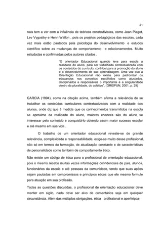 21
nais tem a ver com a influência de teóricos construtivistas, como Jean Piaget,
Lev Vygostky e Henri Wallon , pois os projetos pedagógicos das escolas, cada
vez mais estão pautados pela psicologia do desenvolvimento e estudos
científico sobre as mudanças de comportamento e relacionamentos. Muito
estudadas e confirmadas pelos autores citados .
“O orientador Educacional quando leva para escola a
realidade do aluno, para ser trabalhada contextualizada com
os conteúdos do currículo, contribui para a promoção do aluno
e o desenvolvimento de sua aprendizagem. Uma vez que a
Orientação Educacional não existe para padronizar os
educandos nos conceitos escolhidos como ajustados,
disciplinados e responsáveis o importante é a singularidade
dentro da pluralidade, do coletivo”. (GRISPUN, 2001, p. 29)
GARCIA (1994), como na citação acima, também afirma a relevância de se
trabalhar os conteúdos curriculares contextualizados com a realidade dos
alunos, onde diz que à medida que os conhecimentos transmitidos na escola
se aproxime da realidade do aluno, maiores chances são do aluno se
interessar pelo conteúdo e conquistá-lo obtendo assim maior sucesso escolar
e até mesmo em sua vida .
O trabalho de um orientador educacional reveste-se de grande
relevância, complexidade e responsabilidade, exige-se muito desse profissional,
não só em termos de formação, de atualização constante e de características
de personalidade como também de comportamento ético.
Não existe um código de ética para o profissional de orientação educacional,
pois o mesmo recebe muitas vezes informações confidenciais de pais, alunos,
funcionários da escola e até pessoas da comunidade, tendo que suas ações
sejam pautadas em compromissos e princípios éticos que ele mesmo formule
para atuação em sua profissão.
Todas as questões discutidas, o profissional de orientação educacional deve
manter em sigilo, nada deve ser alvo de comentários seja em qualquer
circunstância. Além das múltiplas obrigações, ética profissional e aperfeiçoa-
 