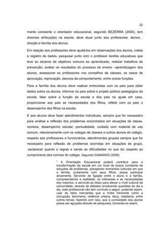 22
mento constante o orientador educacional, segundo BEZERRA (2004), tem
diversas atribuições na escola, deve atuar junto aos professores, alunos ,
direção e família dos alunos.
Em relação aos professores deve ajudá-los em observações dos alunos, coleta
e registro de dados, pesquisar junto com o professor tarefas educativas que
leve ao alcance de objetivos comuns ao aprendizado, realizar trabalhos de
prevenção, avaliar os resultados do processo de ensino –aprendizagem dos
alunos, assessorar os professores nos conselhos de classes, os casos de
aprovação, reprovação ,desvios de comportamento, entre outras funções.
Para a família dos alunos deve realizar entrevistas com os pais para obter
dados sobre os alunos, informar os pais sobre o projeto político pedagógico da
escola, falar sobre a função da escola e dos pais na ajuda em casa,
proporcionar aos pais as necessidades dos filhos, refletir com os pais o
desempenho dos filhos na escola.
E aos alunos deve fazer atendimentos individuais, sempre que for necessário
para análise e reflexão dos problemas encontrados em situações de classe,
recreios, desempenho escolar, pontualidade, cuidado com material de uso
comum, relacionamento com os colegas de classes e outros alunos do colégio,
respeito aos professores e funcionários; atendimentos grupais sempre que for
necessário para reflexão de problemas ocorridas em situações de grupo,
esclarecer quanto a regras e sanas as dificuldades no que diz respeito ao
cumprimento das normas do colégio. Segundo CAMARGO (2009)
“ A Orientação Educacional poderá contribuir para a
transformação da escola em um local de busca constante de
soluções de problemas, planejando momentos culturais em que
a família, juntamente com seus filhos, possa participar
ativamente. Servindo de ligação entre o aluno e a família,
compreendendo a realidade, os interesses e as necessidades
dos mesmos, e servindo-se disso para elevar o nível cultural da
comunidade, através de debates envolvendo questões do dia a
dia, este profissional não tem currículo a seguir, podendo assim,
usar de fatos marcantes que a mídia transmite como a
corrupção, terrorismo, violência urbana, ética, cidadania, entre
outros temas, fazendo com isso, que a curiosidade dos alunos
possa ser aguçada através de pesquisas, tornando-os assim,
 