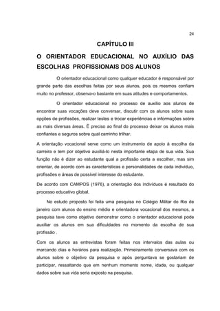 24
CAPÍTULO III
O ORIENTADOR EDUCACIONAL NO AUXÍLIO DAS
ESCOLHAS PROFISSIONAIS DOS ALUNOS
O orientador educacional como qualquer educador é responsável por
grande parte das escolhas feitas por seus alunos, pois os mesmos confiam
muito no professor, observa-o bastante em suas atitudes e comportamentos.
O orientador educacional no processo de auxílio aos alunos de
encontrar suas vocações deve conversar, discutir com os alunos sobre suas
opções de profissões, realizar testes e trocar experiências e informações sobre
as mais diversas áreas. É preciso ao final do processo deixar os alunos mais
confiantes e seguros sobre qual caminho trilhar.
A orientação vocacional serve como um instrumento de apoio à escolha da
carreira e tem por objetivo auxiliá-lo nesta importante etapa de sua vida. Sua
função não é dizer ao estudante qual a profissão certa a escolher, mas sim
orientar, de acordo com as características e personalidades de cada indivíduo,
profissões e áreas de possível interesse do estudante.
De acordo com CAMPOS (1976), a orientação dos indivíduos é resultado do
processo educativo global.
No estudo proposto foi feita uma pesquisa no Colégio Militar do Rio de
janeiro com alunos do ensino médio e orientadora vocacional dos mesmos, a
pesquisa teve como objetivo demonstrar como o orientador educacional pode
auxiliar os alunos em sua dificuldades no momento da escolha de sua
profissão .
Com os alunos as entrevistas foram feitas nos intervalos das aulas ou
marcando dias e horários para realização. Primeiramente conversava com os
alunos sobre o objetivo da pesquisa e após perguntava se gostariam de
participar, ressaltando que em nenhum momento nome, idade, ou qualquer
dados sobre sua vida seria exposto na pesquisa.
 
