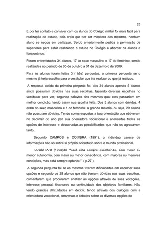 25
E por ter contato e conviver com os alunos do Colégio militar foi mais fácil para
realização do estudo, pois creio que por ser monitora dos mesmos, nenhum
aluno se negou em participar. Sendo anteriormente pedida a permissão de
superiores para estar realizando o estudo no Colégio e abordar os alunos e
funcionários.
Foram entrevistados 34 alunos, 17 do sexo masculino e 17 do feminino, sendo
realizadas no período de 05 de outubro a 01 de dezembro de 2009.
Para os alunos foram feitas 3 ( três) perguntas, a primeira pergunta se o
mesmo já teria escolha para o vestibular que iria realizar ou que já realizou.
A resposta obtida da primeira pergunta foi, dos 34 alunos apenas 5 alunos
ainda possuíam dúvidas nas suas escolhas, fazendo diversas escolhas no
vestibular para ver, segundo palavras dos mesmos qual eles passariam em
melhor condição, tendo assim sua escolha feita. Dos 5 alunos com dúvidas, 4
eram do sexo masculino e 1 do feminino. A grande maioria, ou seja, 29 alunos
não possuíam dúvidas. Tendo como respostas a boa orientação que obtiveram
no decorrer do ano por sua orientadora vocacional e analisadas todas as
opções de interesse e descartadas as possibilidades que não os agradavam
tanto.
Segundo CAMPOS e COIMBRA (1991), o indivíduo carece de
informações não só sobre si próprio, sobretudo sobre o mundo profissional.
LUCCHIARI (1998)diz “Você está sempre escolhendo, com maior ou
menor autonomia, com maior ou menor consciência, com maiores ou menores
condições, mas está sempre optando!” ( p.27 )
A segunda pergunta foi se os mesmos tiveram dificuldades em escolher suas
opções e segundo os 29 alunos que não tiveram dúvidas nas suas escolhas,
comentaram que procuraram analisar as opções através de suas vocações,
interesse pessoal, financeiro ou continuidade dos objetivos familiares. Não
tendo grandes dificuldades em decidir, tendo através dos diálogos com a
orientadora vocacional, conversas e debates sobre as diversas opções de
 