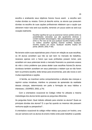 26
escolha e analisando seus objetivos futuros houve assim a escolha sem
muitas dúvidas ou receios. Como já descrito acima, os alunos que possuíam
dúvidas na escolha de suas opções profissionais relataram que a opção que
obtiverem maior nota será sua escolha, temendo um pouco sobre se será sua
vocação realmente.
Escolher significa ter que se posicionar (tomar partido) entre as
possibilidades colocadas que são igualmente atrativas e
contém também desvantagens. São possibilidades que brigam
entre si. Por isso se diz que qualquer escolha implica conflito,
ou melhor, escolher significa resolver conflitos. Qualquer
escolha implica em riscos. Qualquer escolha implica em
perda .(BOCK, 2002, P.56).
Na terceira sobre suas expectativas para o futuro em relação as suas escolhas,
os 34 alunos acreditam que irão se sair bem no mercado de trabalhos,
receosos apenas com o futuro que suas profissões possam tomar, pois
acreditam em seus potenciais tendo o mercado financeiro ou possíveis acasos
da vida o único problema que possa abalar suas escolhas futuras.Os alunos
duvidosos também acreditam em seus potenciais e relatam que se não forem
bem na primeira escolha, terão tempo para encontrá-las, pois são novos e com
muitas expectativas e opções.
A família, ao incentivar certos comportamentos e atitudes das crianças e
reprimir outras iniciativas, interfere no processo de apreensão da realidade
dessas crianças, determinando em parte a formação de seus hábitos e
interesses. ( SOARES, 2002, p.74)
Com a orientadora vocacional do Colégio militar foi utilizada a mesma
metodologia dos alunos tendo apenas as perguntas diferentes.
As perguntas foram: Qual método utilizado para orientar os alunos? Quais as
principais dúvidas dos alunos? E o que faz quando os mesmos não possuem
nenhuma opção ou perspectiva? .
A orientadora vocacional do colégio militar relatou que possui um horário, uma
vez por semana com os alunos do ensino médio onde pode trabalhar a questão
 