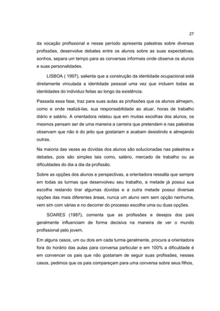 27
da vocação profissional e nesse período apresenta palestras sobre diversas
profissões, desenvolve debates entre os alunos sobre as suas expectativas,
sonhos, separa um tempo para as conversas informais onde observa os alunos
e suas personalidades.
LISBOA ( 1997), salienta que a construção da identidade ocupacional está
diretamente vinculada a identidade pessoal uma vez que incluem todas as
identidades do individuo feitas ao longo da existência.
Passada essa fase, traz para suas aulas as profissões que os alunos almejam,
como e onde realizá-las, sua responsabilidade ao atuar, horas de trabalho
diário e salário. A orientadora relatou que em muitas escolhas dos alunos, os
mesmos pensam ser de uma maneira a carreira que pretendem e nas palestras
observam que não é do jeito que gostariam e acabam desistindo e almejando
outras.
Na maioria das vezes as dúvidas dos alunos são solucionadas nas palestras e
debates, pois são simples tais como, salário, mercado de trabalho ou as
dificuldades do dia a dia da profissão.
Sobre as opções dos alunos e perspectivas, a orientadora ressalta que sempre
em todas as turmas que desenvolveu seu trabalho, a metade já possui sua
escolha restando tirar algumas dúvidas e a outra metade possui diversas
opções das mais diferentes áreas, nunca um aluno vem sem opção nenhuma,
vem sim com várias e no decorrer do processo escolhe uma ou duas opções.
SOARES (1987), comenta que as profissões e desejos dos pais
geralmente influenciam de forma decisiva na maneira de ver o mundo
profissional pelo jovem.
Em alguns casos, um ou dois em cada turma geralmente, procura a orientadora
fora do horário das aulas para conversa particular e em 100% a dificuldade é
em convencer os pais que não gostariam de seguir suas profissões, nesses
casos, pedimos que os pais compareçam para uma conversa sobre seus filhos,
 