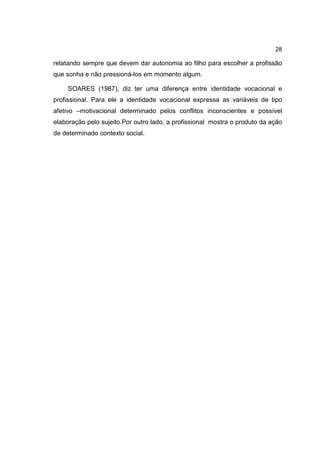 28
relatando sempre que devem dar autonomia ao filho para escolher a profissão
que sonha e não pressioná-los em momento algum.
SOARES (1987), diz ter uma diferença entre identidade vocacional e
profissional. Para ele a identidade vocacional expressa as variáveis de tipo
afetivo –motivacional determinado pelos conflitos inconscientes e possível
elaboração pelo sujeito.Por outro lado, a profissional mostra o produto da ação
de determinado contexto social.
 