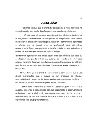 29
CONCLUSÃO
Podemos concluir que o orientador educacional é muito relevante no
contexto escolar e no auxílio dos alunos em suas escolhas profissionais.
O orientador educacional além de participar efetivamente de todas
as funções da unidade escolar também possui em sua profissão a difícil tarefa
de orientar os alunos em suas vocações. Deve ter o compromisso com todos
os alunos seja no aspecto ético ou profissional, deve estimulá-los
permanentemente em sua autonomia e escolha própria, ou seja, orientá-los a
não se influenciarem por desejos dos pais ou amigos.
Isto também significa que ele jamais deverá dizer aos alunos o que deve ou
não fazer de seu projeto profissional, ajudando-os somente a descobrir seus
próprios caminhos. Para isso, têm diversos instrumentos que pode ser utilizado
para facilitar as escolhas dos discentes, instrumentos esses já descritos no
estudo feito.
O importante para o orientador educacional é compreender que o uso
destes instrumentos está a serviço de um processo de reflexão,
autoconhecimento e elaboração de estratégias que suavizem os conflitos ou
dificuldade de escolha profissional que os alunos possuírem.
Por fim, cabe lembrar que o orientador vocacional, para consolidar sua
atuação, tem ainda o compromisso com sua capacitação e desenvolvimento
profissional, com a interlocução permanente com seus alunos, e com o
aprimoramento de sua competência técnica e análise crítica quanto à sua
experiência e ao seu papel profissional.
 