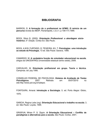 BIBLIOGRAFIA
BARROS, D. A formação do o profissional na UFMG: O reinício de um
percurso.revista da ABOP, Florianópolis, v.3,n.1, p 109-117,1999.
BOCK, Silvio D. (2002). Orientação Professional: a abordagem sócio-
histórica. 2ª. Edição. Cortez Ed. São Paulo.
BOCK, A M B; FURTADO, O; TEIXEIRA, M L T. Psicologias: uma introdução
ao estudo da Psicologia. 13 ed. São Paulo: Saraiva, 1999.
CAMARGO, M. A verdadeira função do orientador educacional na escola.
artigos da UNICENTRO( Universidade estadual centro oeste), 2009.
CARVALHO, M. Orientação profissional em grupo. Teoria e técnica.
Campinas. ed: psy.1995.
CONSELHO FEDERAL DE PSICOLOGIA. Sistema de Avaliação de Testes
Psicológicos. 2007. Retirado em 05/01/2010 no
site:http://www.pol.org.br/satepsi.
FONTOURA, Amaral. Introdução a Sociologia. 5. ed. Porto Alegre: Globo,
1970.
GARCIA, Regina Leite (org). Orientação Educacional o trabalho na escola. 3.
ed. São Paulo: Loyola, 1994.
GRISPUN, Mirian P. S. Zippin. A Orientação Educacional – Conflito de
paradigmas e alternativas para a escola. São Paulo: Cortez, 2001.
 