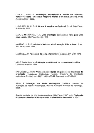 LISBOA , Marilu D. .Orientação Profissional e Mundo do Trabalho:
Reflexões Sobre uma Nova Proposta Frente a um Novo Cenário. Porto
Alegre: Artmed , 2002.
LUCCHIARI, D. H. P. S. O que é escolha profissional. 3. ed. São Paulo:
Brasiliense, 1998.
MAIA, E. M e GARCIA, R. L. Uma orientação educacional nova para uma
nova escola. São Paulo: Loyola,1990.
MARTINS, J. P. Princípios e Métodos da Orientação Educacional. 2. ed.
São Paulo; Atlas, 1984.
MARTINS, J. P. Psicologia do comportamento vocacional. SP: EPU, 1978.
MELO, Sônia Maria M. Orientação educacional: do consenso ao conflito.
Campinas: Papirus, 1994.
NASCIMENTO, R.S.G. Avaliação psicológica em processos dinâmicos de
orientação vocacional individual. Revista. Brasileira de orientação
profissional. [on-line]. Jun. 2007, vol.8, p.33-44. Acessado em 11-11-09.
PRIMI, R. Avaliação dos testes Psicológicos: SATEPSI -Sistema de
Avaliação de Testes Psicológicos. Brasília: Conselho Federal de Psicologia.
2004.
Revista brasileira de orientação vocacional. São Paulo. 2007. texto: Trajetória
do pioneiro da orientação vocacional,profissional e da carreira.p .19- 31.
 