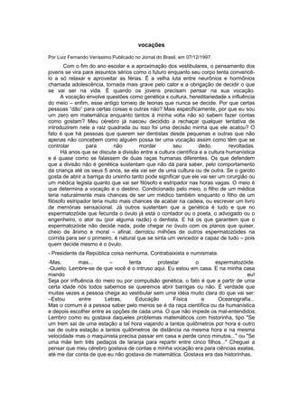 vocações
Por Luiz Fernando Veríssimo.Publicado no Jornal do Brasil, em 07/12/1997.
Com o fim do ano escolar e a aproximação dos vestibulares, o pensamento dos
jovens se vira para assuntos sérios como o futuro enquanto seu corpo tenta convencê-
lo a só relaxar e aproveitar as férias. É a velha luta entre neurônios e hormônios
chamada adolescência, tornada mais grave pelo calor e a obrigação de decidir o que
se vai ser na vida. É quando os jovens precisam pensar na sua vocação.
A vocação envolve questões como genética x cultura, hereditariedade x influência
do meio – enfim, esse antigo torneio de teorias que nunca se decide. Por que certas
pessoas “dão” para certas coisas e outras não? Mais especificamente, por que eu sou
um zero em matemática enquanto tantos à minha volta não só sabem fazer contas
como gostam? Meu cérebro já nasceu decidido a rechaçar qualquer tentativa de
introduzirem nele a raiz quadrada ou isso foi uma decisão minha que ele acatou? O
fato é que há pessoas que querem ser dentistas desde pequenas e outras que não
apenas não concebem como alguém possa ter uma vocação assim como têm que se
controlar para não morder seu dedo, revoltadas.
Há anos que se discute a divisão entre a cultura científica e a cultura humanística
e é quase como se falassem de duas raças humanas diferentes. Os que defendem
que a divisão não é genética sustentam que não dá para saber, pelo comportamento
da criança até os seus 5 anos, se ela vai ser de uma cultura ou de outra. Se o garoto
gosta de abrir a barriga do ursinho tanto pode significar que ele vai ser um cirurgião ou
um médica legista quanto que vai ser filósofo e estripador nas horas vagas. O meio é
que determina a vocação e o destino. Condicionado pelo meio, o filho de um médica
teria naturalmente mais chances de ser um médico também enquanto o filho de um
filósofo estripador teria muito mais chances de acabar na cadeia, ou escrever um livro
de memórias sensacional. Já outros sustentam que a genética é tudo e que no
espermatozóide que fecunda o óvulo já está o contador ou o poeta, o advogado ou o
engenheiro, o ator ou (por alguma razão) o dentista. E há os que garantem que o
espermatozóide não decide nada, pode chegar no óvulo com os planos que quiser,
cheio de ânimo e moral – afinal, derrotou milhões de outros espermatozóides na
corrida para ser o primeiro, é natural que se sinta um vencedor e capaz de tudo – pois
quem decide mesmo é o óvulo.
- Presidente da República coisa nenhuma. Contrabaixista e numismata.
-Mas, mas... – tenta protestar o espermatozóide.
-Quieto. Lembre-se de que você é o intruso aqui. Eu estou em casa. E na minha casa
mando eu!
Seja por influência do meio ou por compulsão genética, o fato é que a partir de uma
certa idade nós todos sabemos se queremos abrir barrigas ou não. É verdade que
muitas vezes a pessoa chega ao vestibular sem uma idéia muito clara do que vai ser:
–Estou entre Letras, Educação Física e Oceanografia...
Mas o comum é a pessoa saber pelo menos se é da raça científica ou da humanística
e depois escolher entre as opções de cada uma. O que não impede os mal-entendidos.
Lembro como eu gostava daqueles problemas matemáticos com historinha, tipo "Se
um trem sai de uma estação a tal hora viajando a tantos quilômetros por hora e outro
sai de outra estação a tantos quilômetros de distância na mesma hora e na mesma
velocidade mas o maquinista precisa passar em casa e perde cinco minutos..." ou "Se
uma mãe tem três pedaços de laranja para repartir entre cinco filhos..." Cheguei a
pensar que meu cérebro gostava de contas e minha vocação era para ciências exatas,
até me dar conta de que eu não gostava de matemática. Gostava era das historinhas.
 