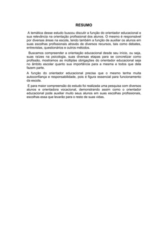 RESUMO
A temática desse estudo buscou discutir a função do orientador educacional e
sua relevância na orientação profissional dos alunos. O mesmo é responsável
por diversas áreas na escola, tendo também a função de auxiliar os alunos em
suas escolhas profissionais através de diversos recursos, tais como debates,
entrevistas, questionários e outros métodos.
Buscamos compreender a orientação educacional desde seu início, ou seja,
suas raízes na psicologia, suas diversas etapas para se concretizar como
profissão, mostramos as múltiplas obrigações do orientador educacional seja
no âmbito escolar quanto sua importância para a mesma e todos que dela
fazem parte.
A função do orientador educacional precisa que o mesmo tenha muita
autoconfiança e responsabilidade, pois é figura essencial para funcionamento
da escola.
E para maior compreensão do estudo foi realizada uma pesquisa com diversos
alunos e orientadora vocacional, demonstrando assim como o orientador
educacional pode auxiliar muito seus alunos em suas escolhas profissionais,
escolhas essa que levarão para o resto de suas vidas.
 