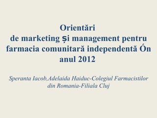 Orientări
 de marketing și management pentru
farmacia comunitară independentă în
             anul 2012

Speranta Iacob,Adelaida Haiduc-Colegiul Farmacistilor
               din Romania-Filiala Cluj
 