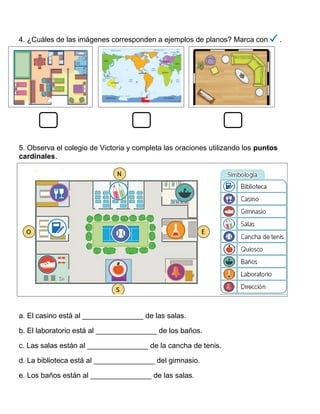 4. ¿Cuáles de las imágenes corresponden a ejemplos de planos? Marca con .
5. Observa el colegio de Victoria y completa las oraciones utilizando los puntos
cardinales.
a. El casino está al _______________ de las salas.
b. El laboratorio está al _______________ de los baños.
c. Las salas están al _______________ de la cancha de tenis.
d. La biblioteca está al _______________ del gimnasio.
e. Los baños están al _______________ de las salas.
 