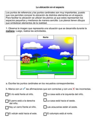 La ubicación en el espacio
Los puntos de referencia y los puntos cardinales son muy importantes, puesto
que nos permiten conocer la ubicación de distintos elementos en el espacio.
Para facilitar la ubicación se utilizan los planos ya que estos representan los
espacios pequeños y medianos de manera sencilla. Los planos tienen dibujos
que simbolizan elementos de la realidad.
1. Observa la imagen que representa una situación que se desarrolla durante la
mañana. Luego, realiza las actividades.
a. Escribe los puntos cardinales en los recuadros correspondientes.
b. Marca con un las afirmaciones que son correctas y con una las incorrectas.
El río está frente al niño. La casa está a la izquierda del niño.
El perro está a la derecha
del niño.
La casa está hacia el oeste.
Hay un cerro frente al niño. Las araucarias están al oeste.
El volcán está hacia el este. El columpio está al norte.
Norte
 