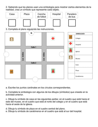 2. Sabiendo que los planos usan una simbología para mostrar ciertos elementos de la
realidad, crea un símbolo que represente cada objeto.
3. Completa el plano siguiendo las instrucciones.
a. Escribe los puntos cardinales en los círculos correspondientes.
b. Completa la simbología con algunos de los dibujos (símbolos) que creaste en la
actividad anterior.
c. Dibuja tu símbolo de casa en las siguientes partes: en el cuadro que está hacia el
este del museo, en el cuadro que está al norte del colegio y en el cuadro que está
hacia el oeste de la iglesia.
d. Dibuja tu símbolo de plaza en el cuadro central del plano.
e. Dibuja tu símbolo de carabineros en el cuadro que está al sur del hospital.
Calle 1
Los
boldos
Los
robles
Calle 2
Casa Plaza Cancha
de fútbol
Hospital Paradero
de bus
SIMBOLOGÍA
Colegio
Hospital
Iglesia
Museo
Casa
Plaza
Carabineros
N
 