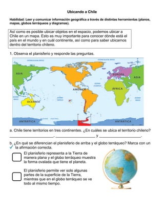 Ubicando a Chile
Habilidad: Leer y comunicar información geográfica a través de distintas herramientas (planos,
mapas, globos terráqueos y diagramas).
Así como es posible ubicar objetos en el espacio, podemos ubicar a
Chile en un mapa. Esto es muy importante para conocer dónde está el
país en el mundo y en cuál continente, así como para saber ubicarnos
dentro del territorio chileno.
1. Observa el planisferio y responde las preguntas.
a. Chile tiene territorios en tres continentes. ¿En cuáles se ubica el territorio chileno?
_____________________, ___________________ y ____________________.
b. ¿En qué se diferencian el planisferio de arriba y el globo terráqueo? Marca con un
la afirmación correcta.
El planisferio representa a la Tierra de
manera plana y el globo terráqueo muestra
la forma ovalada que tiene el planeta.
El planisferio permite ver solo algunas
partes de la superficie de la Tierra,
mientras que en el globo terráqueo se ve
todo al mismo tiempo.
 
