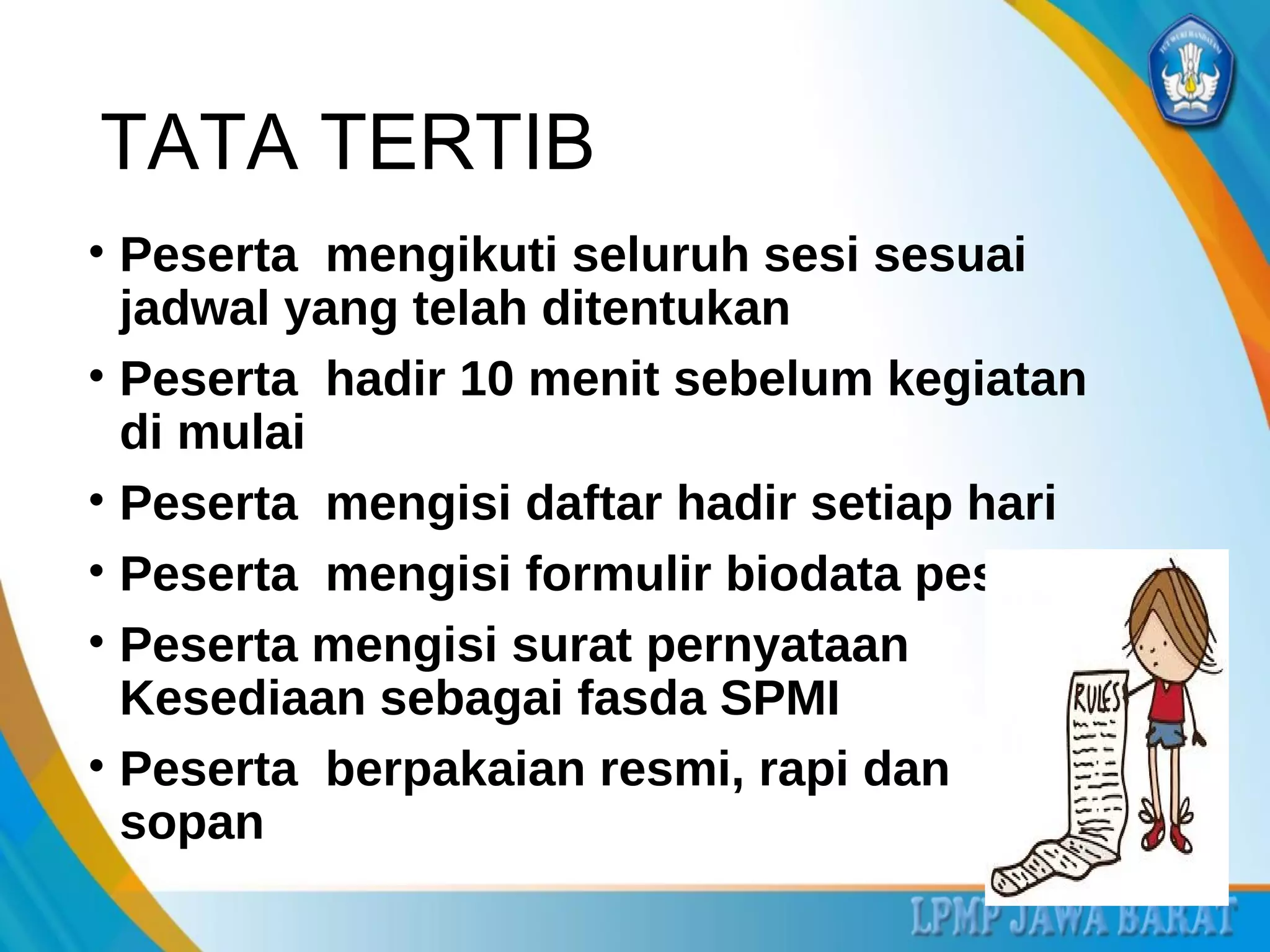 TATA TERTIB
• Peserta mengikuti seluruh sesi sesuai
jadwal yang telah ditentukan
• Peserta hadir 10 menit sebelum kegiatan
di mulai
• Peserta mengisi daftar hadir setiap hari
• Peserta mengisi formulir biodata peserta
• Peserta mengisi surat pernyataan
Kesediaan sebagai fasda SPMI
• Peserta berpakaian resmi, rapi dan
sopan
 
