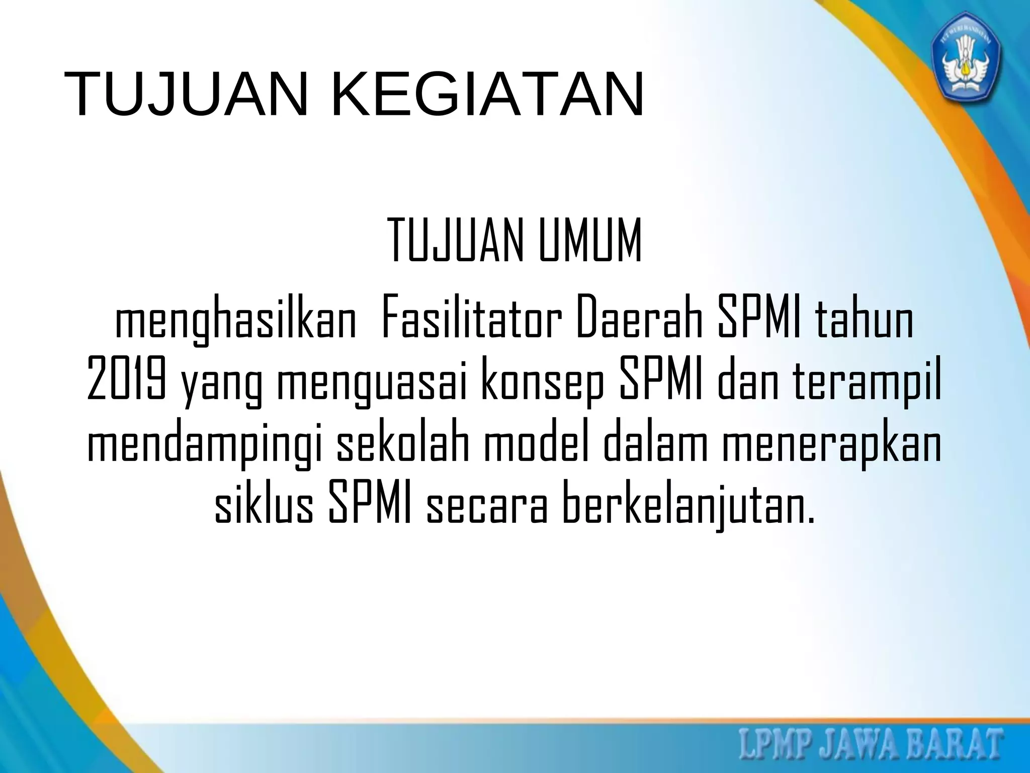 TUJUAN KEGIATAN
TUJUAN UMUM
menghasilkan Fasilitator Daerah SPMI tahun
2019 yang menguasai konsep SPMI dan terampil
mendampingi sekolah model dalam menerapkan
siklus SPMI secara berkelanjutan.
 