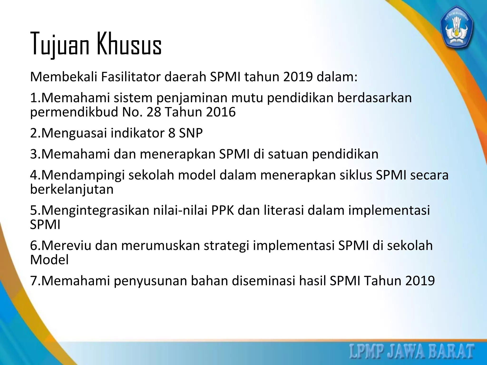 Tujuan Khusus
Membekali Fasilitator daerah SPMI tahun 2019 dalam:
1.Memahami sistem penjaminan mutu pendidikan berdasarkan
permendikbud No. 28 Tahun 2016
2.Menguasai indikator 8 SNP
3.Memahami dan menerapkan SPMI di satuan pendidikan
4.Mendampingi sekolah model dalam menerapkan siklus SPMI secara
berkelanjutan
5.Mengintegrasikan nilai-nilai PPK dan literasi dalam implementasi
SPMI
6.Mereviu dan merumuskan strategi implementasi SPMI di sekolah
Model
7.Memahami penyusunan bahan diseminasi hasil SPMI Tahun 2019
 