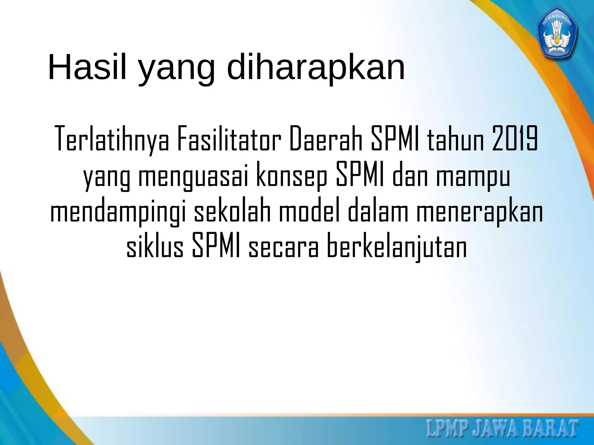 Hasil yang diharapkan
Terlatihnya Fasilitator Daerah SPMI tahun 2019
yang menguasai konsep SPMI dan mampu
mendampingi sekolah model dalam menerapkan
siklus SPMI secara berkelanjutan
 