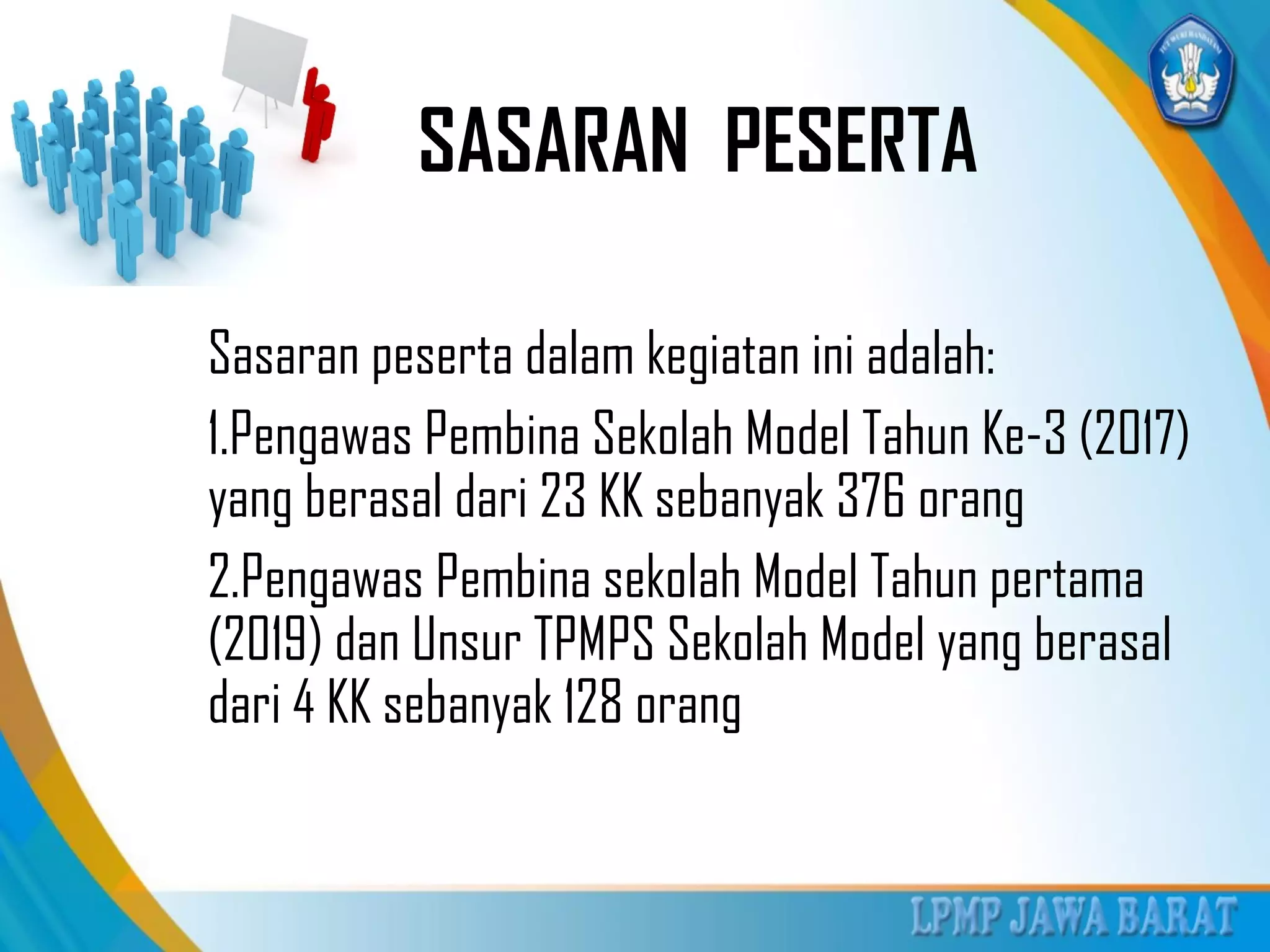 SASARAN PESERTA
Sasaran peserta dalam kegiatan ini adalah:
1.Pengawas Pembina Sekolah Model Tahun Ke-3 (2017)
yang berasal dari 23 KK sebanyak 376 orang
2.Pengawas Pembina sekolah Model Tahun pertama
(2019) dan Unsur TPMPS Sekolah Model yang berasal
dari 4 KK sebanyak 128 orang
 