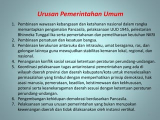 Urusan Pemerintahan Umum
13
1. Pembinaan wawasan kebangsaan dan ketahanan nasional dalam rangka
memantapkan pengamalan Pancasila, pelaksanaan UUD 1945, pelestarian
Bhinneka Tunggal Ika serta pemertahanan dan pemeliharaan keutuhan NKRI
2. Pembinaan persatuan dan kesatuan bangsa.
3. Pembinaan kerukunan antarsuku dan intrasuku, umat beragama, ras, dan
golongan lainnya guna mewujudkan stabilitas kemanan lokal, regional, dan
nasional.
4. Penanganan konflik sosial sesuai ketentuan peraturan perundang-undangan.
5. Koordinasi pelaksanaan tugas antarinstansi pemerintahan yang ada di
wilayah daerah provinsi dan daerah kabupaten/kota untuk menyelesaikan
permasalahan yang timbul dengan memperhatikan prinsip demokrasi, hak
asasi manusia, pemerataan, keadilan, keistimewaan dan kekhususan,
potensi serta keanekaragaman daerah sesuai dengan ketentuan peraturan
perundang-undangan.
6. Pengembangan kehidupan demokrasi berdasarkan Pancasila.
7. Pelaksanaan semua urusan pemerintahan yang bukan merupakan
kewenangan daerah dan tidak dilaksanakan oleh instansi vertikal.
 
