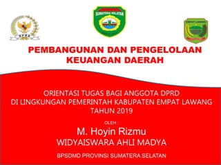 PEMBANGUNAN DAN PENGELOLAAN
KEUANGAN DAERAH
ORIENTASI TUGAS BAGI ANGGOTA DPRD
DI LINGKUNGAN PEMERINTAH KABUPATEN EMPAT LAWANG
TAHUN 2019
OLEH :
M. Hoyin Rizmu
WIDYAISWARA AHLI MADYA
BPSDMD PROVINSI SUMATERA SELATAN
 