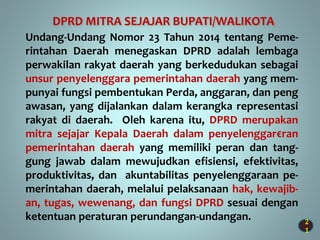 2
1
Undang-Undang Nomor 23 Tahun 2014 tentang Peme-
rintahan Daerah menegaskan DPRD adalah lembaga
perwakilan rakyat daerah yang berkedudukan sebagai
unsur penyelenggara pemerintahan daerah yang mem-
punyai fungsi pembentukan Perda, anggaran, dan peng
awasan, yang dijalankan dalam kerangka representasi
rakyat di daerah. Oleh karena itu, DPRD merupakan
mitra sejajar Kepala Daerah dalam penyelenggar€ran
pemerintahan daerah yang memiliki peran dan tang-
gung jawab dalam mewujudkan efisiensi, efektivitas,
produktivitas, dan akuntabilitas penyelenggaraan pe-
merintahan daerah, melalui pelaksanaan hak, kewajib-
an, tugas, wewenang, dan fungsi DPRD sesuai dengan
ketentuan peraturan perundangan-undangan.
DPRD MITRA SEJAJAR BUPATI/WALIKOTA
 