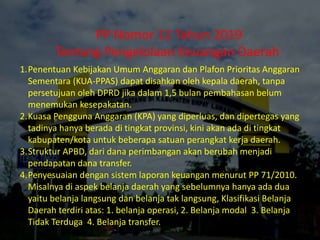1.Penentuan Kebijakan Umum Anggaran dan Plafon Prioritas Anggaran
Sementara (KUA-PPAS) dapat disahkan oleh kepala daerah, tanpa
persetujuan oleh DPRD jika dalam 1,5 bulan pembahasan belum
menemukan kesepakatan.
2.Kuasa Pengguna Anggaran (KPA) yang diperluas, dan dipertegas yang
tadinya hanya berada di tingkat provinsi, kini akan ada di tingkat
kabupaten/kota untuk beberapa satuan perangkat kerja daerah.
3.Struktur APBD, dari dana perimbangan akan berubah menjadi
pendapatan dana transfer.
4.Penyesuaian dengan sistem laporan keuangan menurut PP 71/2010.
Misalnya di aspek belanja daerah yang sebelumnya hanya ada dua
yaitu belanja langsung dan belanja tak langsung, Klasifikasi Belanja
Daerah terdiri atas: 1. belanja operasi, 2. Belanja modal 3. Belanja
Tidak Terduga 4. Belanja transfer.
PP Nomor 12 Tahun 2019
Tentang Pengelolaan Keuangan Daerah
 