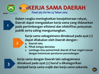 43
KERJA SAMA DAERAH
Pasal 363 UU No 23 Tahun 2014
1
Dalam rangka meningkatkan kesejahteraan rakyat,
Daerah dapat mengadakan kerja sama yang didasarkan
pada pertimbangan efisiensi dan efektifitas pelayanan
publik serta saling menguntungkan.
2
Kerja sama sebagaimana dimaksud pada ayat (1)
dapat dilakukan oleh Daerah dengan :
a. Daerah lain;
b. Pihak ketiga; dan/atau
c. Lembaga atau pemerintah daerah di luar negeri sesuai
dengan ketentuan peraturan perundangan
3
Kerja sama dengan Daerah lain sebagaimana
dimaksud pada ayat (2) huruf a dikategorikan
menjadi kerja sama wajib dan kerja sama sukarela.
BKPSD Prov Sumsel
 