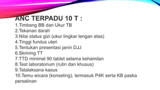 ANC TERPADU 10 T :
1.Timbang BB dan Ukur TB
2.Tekanan darah
3.Nilai status gizi (ukur lingkar lengan atas)
4.Tinggi fundus uteri
5.Tentukan presentasi janin DJJ
6.Skrining TT
7.TTD minimal 90 tablet selama kehamilan
8.Test laboratorium (rutin dan khusus)
9.Tatalaksana kasus
10.Temu wicara (konseling), termasuk P4K serta KB paska
persalinan
 