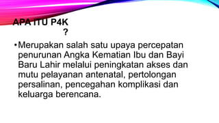 APA ITU P4K
?
•Merupakan salah satu upaya percepatan
penurunan Angka Kematian Ibu dan Bayi
Baru Lahir melalui peningkatan akses dan
mutu pelayanan antenatal, pertolongan
persalinan, pencegahan komplikasi dan
keluarga berencana.
 