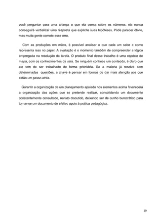 você perguntar para uma criança o que ela pensa sobre os números, ela nunca
conseguirá verbalizar uma resposta que explicite suas hipóteses. Pode parecer óbvio,
mas muita gente comete esse erro.

  Com as produções em mãos, é possível analisar o que cada um sabe e como
representa isso no papel. A avaliação é o momento também de compreender a lógica
empregada na resolução da tarefa. O produto final desse trabalho é uma espécie de
mapa, com os conhecimentos da sala. Se ninguém conhece um conteúdo, é claro que
ele tem de ser trabalhado de forma prioritária. Se a maioria já resolve bem
determinadas questões, a chave é pensar em formas de dar mais atenção aos que
estão um passo atrás.

 Garantir a organização de um planejamento apoiado nos elementos acima favorecerá
a organização das ações que se pretende realizar, consolidando um documento
constantemente consultado, revisto discutido, deixando ser de cunho burocrático para
tornar-se um documento de efetivo apoio à prática pedagógica.




                                                                                       10
 
