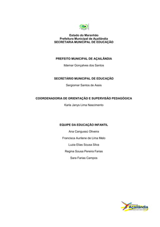 Estado do Maranhão
            Prefeitura Municipal de Açailândia
         SECRETARIA MUNICIPAL DE EDUCAÇÃO




          PREFEITO MUNICIPAL DE AÇAILÂNDIA

               Ildemar Gonçalves dos Santos



         SECRETÁRIO MUNICIPAL DE EDUCAÇÃO

                Sergiomar Santos de Assis



COORDENADORIA DE ORIENTAÇÃO E SUPERVISÃO PEDAGÓGICA

               Karla Janys Lima Nascimento




            EQUIPE DA EDUCAÇÃO INFANTIL

                  Ana Cangussú Oliveira

              Francisca Aurilene de Lima Melo

                  Luzia Elias Sousa Silva

               Regina Sousa Pereira Farias

                   Sara Farias Campos
 