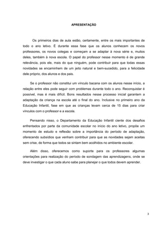 APRESENTAÇÃO




      Os primeiros dias de aula estão, certamente, entre os mais importantes de
todo o ano letivo. É durante essa fase que os alunos conhecem os novos
professores, os novos colegas e começam a se adaptar à nova série e, muitos
deles, também à nova escola. O papel do professor nesse momento é de grande
relevância, pois ele, mais do que ninguém, pode contribuir para que todas essas
novidades se encaminhem de um jeito natural e bem-sucedido, para a felicidade
dele próprio, dos alunos e dos pais.

     Se o professor não constitui um vínculo bacana com os alunos nesse início, a
relação entre eles pode seguir com problemas durante todo o ano. Reconquistar é
possível, mas é mais difícil. Bons resultados nesse processo inicial garantem a
adaptação da criança na escola até o final do ano. Inclusive no primeiro ano da
Educação Infantil, fase em que as crianças levam cerca de 15 dias para criar
vínculos com o professor e a escola.

     Pensando nisso, o Departamento da Educação Infantil ciente dos desafios
enfrentados por parte da comunidade escolar no início do ano letivo, propõe um
momento de estudo e reflexão sobre a importância do período de adaptação,
oferecendo subsídios que venham contribuir para que as novidades sejam aceitas
sem crise, de forma que todos se sintam bem acolhidos no ambiente escolar.

     Além disso, oferecemos como suporte para os professores algumas
orientações para realização do período de sondagem das aprendizagens, onde se
deve investigar o que cada aluno sabe para planejar o que todos devem aprender.




                                                                                    3
 