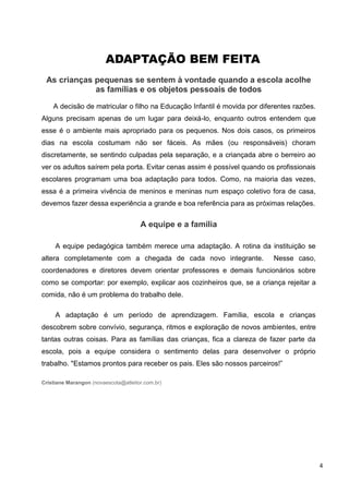 ADAPTAÇÃO BEM FEITA
 As crianças pequenas se sentem à vontade quando a escola acolhe
             as famílias e os objetos pessoais de todos

    A decisão de matricular o filho na Educação Infantil é movida por diferentes razões.
Alguns precisam apenas de um lugar para deixá-lo, enquanto outros entendem que
esse é o ambiente mais apropriado para os pequenos. Nos dois casos, os primeiros
dias na escola costumam não ser fáceis. As mães (ou responsáveis) choram
discretamente, se sentindo culpadas pela separação, e a criançada abre o berreiro ao
ver os adultos saírem pela porta. Evitar cenas assim é possível quando os profissionais
escolares programam uma boa adaptação para todos. Como, na maioria das vezes,
essa é a primeira vivência de meninos e meninas num espaço coletivo fora de casa,
devemos fazer dessa experiência a grande e boa referência para as próximas relações.


                                      A equipe e a família

     A equipe pedagógica também merece uma adaptação. A rotina da instituição se
altera completamente com a chegada de cada novo integrante.               Nesse caso,
coordenadores e diretores devem orientar professores e demais funcionários sobre
como se comportar: por exemplo, explicar aos cozinheiros que, se a criança rejeitar a
comida, não é um problema do trabalho dele.

     A adaptação é um período de aprendizagem. Família, escola e crianças
descobrem sobre convívio, segurança, ritmos e exploração de novos ambientes, entre
tantas outras coisas. Para as famílias das crianças, fica a clareza de fazer parte da
escola, pois a equipe considera o sentimento delas para desenvolver o próprio
trabalho. "Estamos prontos para receber os pais. Eles são nossos parceiros!”

Cristiane Marangon (novaescola@atleitor.com.br)




                                                                                           4
 