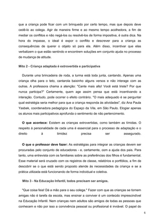 que a criança pode ficar com um brinquedo por certo tempo, mas que depois deve
cedê-lo ao colega. Agir de maneira firme e ao mesmo tempo acolhedora, a fim de
mediar os conflitos e não negá-los ou resolvê-los de forma impositiva, é outra dica. Na
hora do impasse, o ideal é expor o conflito e descrever para a criança as
consequências de querer o objeto só para ela. Além disso, incentivar que elas
verbalizem o que estão sentindo e encontrem soluções em conjunto ajuda no processo
de mudança de atitude.

Mito 2 - Criança adaptada é extrovertida e participativa

  Durante uma brincadeira de roda, a turma está toda junta, cantando. Apenas uma
criança olha para o teto, cantarola baixinho alguns versos e não interage com as
outras. A professora chama a atenção: "Cante mais alto! Você está triste? Por que
nunca participa?" Certamente, quem age assim pensa que está incentivando a
interação. Contudo, pode ocorrer o efeito contrário. "O mais adequado é se perguntar
qual estratégia seria melhor para que a criança responda às atividades", diz Ana Paula
Yasbek, coordenadora pedagógica do Espaço da Vila, em São Paulo. Elogiar apenas
os alunos mais participativos aprofunda o sentimento de não pertencimento.

  O que acontece: Existem as crianças extrovertidas, como também as tímidas. O
respeito à personalidade de cada uma é essencial para o processo de adaptação e o
direito         à           timidez           precisa           ser        assegurado.


  O que o professor deve fazer: As estratégias para integrar as crianças devem ser
procuradas pelo conjunto de educadores - e, certamente, com a ajuda dos pais. Para
tanto, uma entrevista com os familiares sobre as preferências dos filhos é fundamental.
Esse material será cruzado com os registros de classe, relatórios e portfólios, a fim de
descobrir se o que está sendo proposto atende às necessidades da criança e se a
prática utilizada está funcionando de forma individual e coletiva.

   Mito 3 - Na Educação Infantil, todos precisam ser amigos.

  "Que coisa feia! Dá a mão para o seu colega." Fazer com que as crianças se tornem
amigas não é tarefa da escola, mas ensinar a conviver é um conteúdo imprescindível
na Educação Infantil. Nem crianças nem adultos são amigos de todas as pessoas que
conhecem e não por isso a convivência pessoal ou profissional é inviável. O papel do
                                                                                           6
 