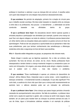 professor é incentivar e valorizar o que as crianças têm em comum. A escolha sobre
com quem elas desejam ter uma relação mais próxima é absolutamente dela.

  O que acontece: No período de adaptação, primeiro há a criação do vínculo para
que o trabalho escolar aconteça. Ele deve estar baseado no respeito entre as crianças
e entre elas e os professores. Aos poucos - e naturalmente -, a afetividade vai sendo
construída          baseada            nas        afinidades          dentro       do       grupo.


  O que o professor deve fazer: Os educadores devem intervir apenas quando a
amizade prejudica a participação nas atividades (por exemplo, quando uma criança só
quer ficar com alguns colegas e se isola do coletivo). A professora precisa desenvolver
um olhar atento sobre as situações ideais para explorar os gostos comuns em favor da
aprendizagem. Pode-se dar aos pequenos a oportunidade de se apresentar e falar das
suas preferências, para que tenham conhecimento das semelhanças e diferenças
existentes entre eles e segurança na hora de fazer suas escolhas.

Mito 4 - Quando estão integrados ao grupo, os pequenos não choram mais.

  Basta chegar à escola que as lágrimas aparecem. Se a mãe vai embora, elas
aumentam. Na hora de brincar, de comer, de ler, choro. Muitos professores ficam
desesperados e tentam distrair a criança mostrando imagens ou arrastando-a para um
canto com brinquedos. Um engano, pois essa atitude pode atingir o objetivo imediato -
que    é     acabar     com        o     choro    -,     mas    não      resolve   o     problema.


  O que acontece: "Essa manifestação é apenas um sintoma do desconforto da
criança", afirma Débora Rana. Interpretar esse e outros sinais - como inapetência e
doenças constantes - é fundamental durante a adaptação. O que eles significam? Por
outro lado, a ausência do choro não quer dizer que a criança está necessariamente se
sentindo     bem:   o   silêncio       absoluto   pode    ser   um    indicador    de   sofrimento.


  O que o professor deve fazer: Uma criança que passa longos períodos chorando
necessita de acompanhamento mais próximo. Na falta de auxiliares, o professor deve
contar com a ajuda do supervisor e gestor, até a criança se sentir mais segura. Ajuda
também, ter um plano para receber bem as crianças na primeira semana de aula. O
uso de tintas, água e brincadeiras coletivas variadas é um exemplo de práticas


                                                                                                 7
 