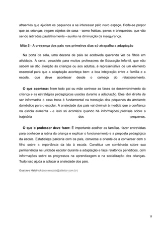 atraentes que ajudam os pequenos a se interessar pelo novo espaço. Pode-se propor
que as crianças tragam objetos de casa - como fraldas, panos e brinquedos, que vão
sendo retirados paulatinamente - auxilia na diminuição da insegurança.

Mito 5 - A presença dos pais nos primeiros dias só atrapalha a adaptação

  Na porta da sala, uma dezena de pais se acotovela querendo ver os filhos em
atividade. A cena, pesadelo para muitos professores de Educação Infantil, que não
sabem se dão atenção às crianças ou aos adultos, é representativa de um elemento
essencial para que a adaptação aconteça bem: a boa integração entre a família e a
escola,      que   deve      acontecer      desde     o   começo   do    relacionamento.


  O que acontece: Nem todo pai ou mãe conhece as fases de desenvolvimento da
criança e as estratégias pedagógicas usadas durante a adaptação. Eles têm direito de
ser informados e essa troca é fundamental na transição dos pequenos do ambiente
doméstico para o escolar. A ansiedade dos pais vai diminuir à medida que a confiança
na escola aumenta - e isso só acontece quando há informações precisas sobre a
trajetória                                      dos                           pequenos.


  O que o professor deve fazer: É importante acolher as famílias, fazer entrevistas
para conhecer a rotina da criança e explicar o funcionamento e a proposta pedagógica
da escola. Estabeleça parceria com os pais, converse e oriente-os a conversar com o
filho sobre a importância da ida à escola. Constitua um combinado sobre sua
permanência na unidade escolar durante a adaptação e faça relatórios periódicos, com
informações sobre os progressos na aprendizagem e na socialização das crianças.
Tudo isso ajuda a aplacar a ansiedade dos pais.

Gustavo Heidrich (novaescola@atleitor.com.br)




                                                                                           8
 