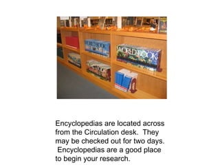 Encyclopedias are located across from the Circulation desk.  They may be checked out for two days.  Encyclopedias are a good place to begin your research. 