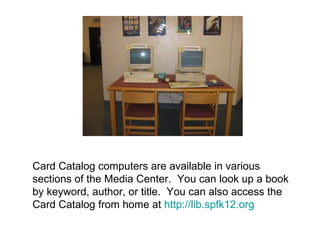 Card Catalog computers are available in various sections of the Media Center.  You can look up a book by keyword, author, or title.  You can also access the Card Catalog from home at  http://lib.spfk12.org 