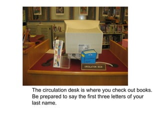 The circulation desk is where you check out books. Be prepared to say the first three letters of your last name. 