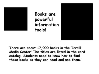 There are about 17,000 books in the Terrill Media Center! The titles are listed in the card catalog. Students need to know how to find these books so they can read and use them. Books are powerful information tools! 