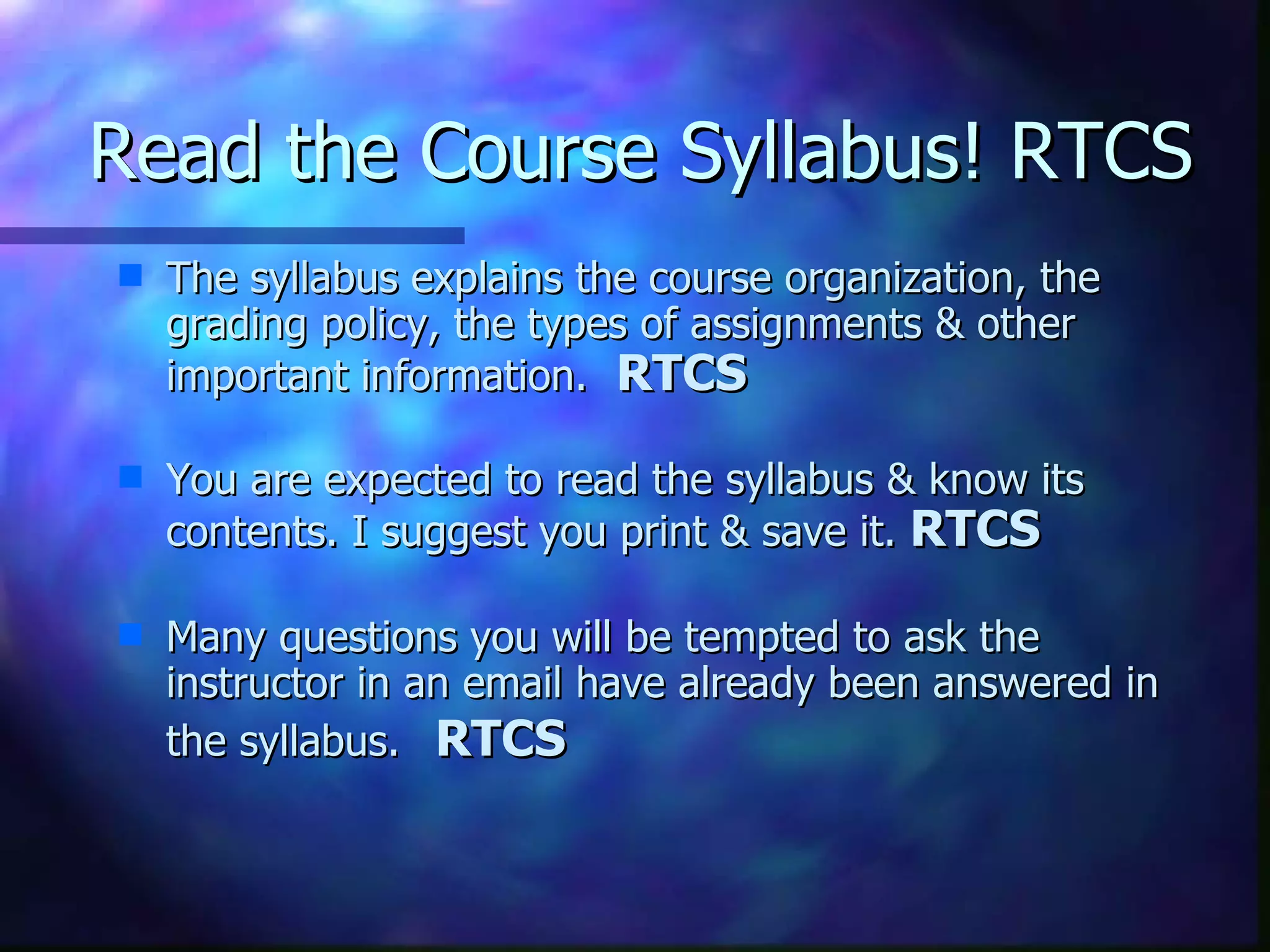 Read the Course Syllabus! RTCS The syllabus explains the course organization, the grading policy, the types of assignments & other important information.  RTCS   You are expected to read the syllabus & know its contents. I suggest you print & save it.  RTCS   Many questions you will be tempted to ask the instructor in an email have already been answered in the syllabus.   RTCS 